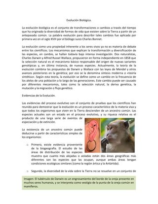 Evolución Biológica.

La evolución biológica es el conjunto de transformaciones o cambios a través del tiempo
que ha originado la diversidad de formas de vida que existen sobre la Tierra a partir de un
antepasado común. La palabra evolución para describir tales cambios fue aplicada por
primera vez en el siglo XVIII por el biólogo suizo Charles Bonnet.

La evolución como una propiedad inherente a los seres vivos ya no es materia de debate
entre los científicos. Los mecanismos que explican la transformación y diversificación de
las especies, en cambio, se hallan todavía bajo intensa investigación. Dos naturalistas,
Charles Darwin y Alfred Russel Wallace, propusieron en forma independiente en 1858 que
la selección natural es el mecanismo básico responsable del origen de nuevas variantes
genotípicas y, en última instancia, de nuevas especies. Actualmente, la teoría de la
evolución combina las propuestas de Darwin y Wallace con las leyes de Mendel y otros
avances posteriores en la genética; por eso se la denomina síntesis moderna o «teoría
sintética». Según esta teoría, la evolución se define como un cambio en la frecuencia de
los alelos de una población a lo largo de las generaciones. Este cambio puede ser causado
por diferentes mecanismos, tales como la selección natural, la deriva genética, la
mutación y la migración o flujo genético.

Evidencias de la Evolución.

Las evidencias del proceso evolutivo son el conjunto de pruebas que los científicos han
reunido para demostrar que la evolución es un proceso característico de la materia viva y
que todos los organismos que viven en la Tierra descienden de un ancestro común. Las
especies actuales son un estado en el proceso evolutivo, y su riqueza relativa es el
producto de una larga serie de eventos de
especiación y de extinción.

La existencia de un ancestro común puede
deducirse a partir de características simples de
los organismos:

   o Primero, existe evidencia proveniente
     de la biogeografía. El estudio de las
     áreas de distribución de las especies
     muestra que cuanto más alejadas o aisladas están dos áreas geográficas más
     diferentes son las especies que las ocupan, aunque ambas áreas tengan
     condiciones ecológicas similares (como la región ártica y la Antártida).

   o Segundo, la diversidad de la vida sobre la Tierra no se resuelve en un conjunto de

 Imagen: El tubérculo de Darwin es un engrosamiento del borde de la oreja presente en
 muchos seres humanos, y se interpreta como vestigio de la punta de la oreja común en
 mamíferos.
 