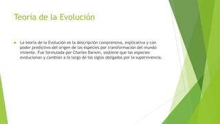 Teoría de la Evolución
 La teoría de la Evolución es la descripción comprensiva, explicativa y con
poder predictivo del origen de las especies por transformación del mundo
viviente. Fue formulada por Charles Darwin, sostiene que las especies
evolucionan y cambian a lo largo de los siglos obligados por la supervivencia.
 