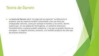 Teoría de Darwin
 La teoría de Darwin sobre "el origen de las especies” se diferenció al
proponer que las especies estaban relacionadas unas con otras por
antepasados comunes, como por ejemplo el hombre y los simios. Darwin
explicó que, en una población heterogénea, el ambiente selecciona
favorablemente a quienes pueden adaptarse, y los que no pueden hacerlo se
extinguen. La especie humana, entonces, era también producto de este tipo
de proceso evolutivo.
 