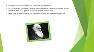  El aporte crucial de Darwin se centró en dos aspectos:
 En las especies que se reproducen sexualmente no hay dos individuos iguales
siendo al azar el origen de estas variaciones individuales.
 Propuso a la selección natural como mecanismo del proceso adaptativo.
 