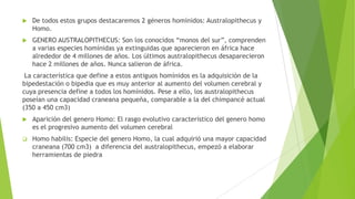  De todos estos grupos destacaremos 2 géneros homínidos: Australopithecus y
Homo.
 GENERO AUSTRALOPITHECUS: Son los conocidos “monos del sur”, comprenden
a varias especies homínidas ya extinguidas que aparecieron en áfrica hace
alrededor de 4 millones de años. Los últimos australopithecus desaparecieron
hace 2 millones de años. Nunca salieron de áfrica.
La característica que define a estos antiguos homínidos es la adquisición de la
bipedestación o bipedia que es muy anterior al aumento del volumen cerebral y
cuya presencia define a todos los homínidos. Pese a ello, los australopithecus
poseían una capacidad craneana pequeña, comparable a la del chimpancé actual
(350 a 450 cm3)
 Aparición del genero Homo: El rasgo evolutivo característico del genero homo
es el progresivo aumento del volumen cerebral
 Homo habilis: Especie del genero Homo, la cual adquirió una mayor capacidad
craneana (700 cm3) a diferencia del australopithecus, empezó a elaborar
herramientas de piedra
 