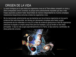 ORIGEN DE LA VIDA
• La razón biológica por la que todos los organismos vivos en la Tierra deben compartir un único y
último antepasado común universal, es porque sería prácticamente imposible que dos o más
linajes separados pudieran haber desarrollado de manera independiente los muchos complejos
mecanismos bioquímicos comunes a todos los organismos vivos.
• Se ha mencionado anteriormente que las bacterias son los primeros organismos en los que la
evidencia fósil está disponible, las células son demasiado complejas para haber surgido
directamente de los materiales no vivos.33 La falta de evidencia geoquímica o fósil de organismos
anteriores ha dejado un amplio campo libre para las hipótesis, que se dividen en dos ideas
principales: 1) Que la vida surgió espontáneamente en la Tierra. 2) Que esta fue «sembrada» de
otras partes del universo.
 