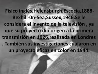 Físico inglés,Helensburgh,Escocia,1888-
Bexhill-0n-Sea,Sussex,1946.Se le
considera el invento de la televisión , ya
que su proyecto dio origen a la primera
transmisión en 1926,realizada en Londres
. También sus investigaciones cuajaron en
un proyecto eficaz en color en 1944.
 