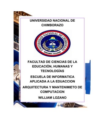 UNIVERSIDAD NACIONAL DE
CHIMBORAZO

FACULTAD DE CIENCIAS DE LA
EDUCACIÓN, HUMANAS Y
TECNOLOGÍAS
ESCUELA DE INFORMATICA
APLICADA A LA EDUACCION
ARQUITECTURA Y MANTENIMIETO DE
COMPUTACION
WILLIAM LOZANO

2012-2013

 