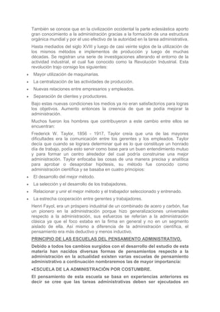 También se conoce que en la civilización occidental la parte eclesiástica aporto
gran conocimiento a la administración gracias a la formación de una estructura
orgánica mundial y por el uso efectivo de la autoridad en la tarea administrativa.
Hasta mediados del siglo XVIII y luego de casi veinte siglos de la utilización de
los mismos métodos e implementos de producción y luego de muchas
décadas. Se registran una serie de investigaciones alterando el entorno de la
actividad industrial, el cual fue conocido como la Revolución Industrial. Esta
revolución trajo consigo los siguientes:
 Mayor utilización de maquinarias.
 La centralización de las actividades de producción.
 Nuevas relaciones entre empresarios y empleados.
 Separación de clientes y productores.
Bajo estas nuevas condiciones los medios ya no eran satisfactorios para logras
los objetivos. Aumento entonces la creencia de que se podía mejorar la
administración.
Muchos fueron los hombres que contribuyeron a este cambio entre ellos se
encuentran:
Frederick W. Taylor, 1856 - 1917, Taylor creía que una de las mayores
dificultades era la comunicación entre los gerentes y los empleados. Taylor
decía que cuando se lograra determinar qué es lo que constituye un honrado
día de trabajo, podía esto servir como base para un buen entendimiento mutuo
y para formar un centro alrededor del cual podría construirse una mejor
administración. Taylor enfocaba las cosas de una manera precisa y analítica
para aprobar o desaprobar hipótesis, su método fue conocido como
administración científica y se basaba en cuatro principios:
 El desarrollo del mejor método.
 La selección y el desarrollo de los trabajadores.
 Relacionar y unir el mejor método y el trabajador seleccionado y entrenado.
 La estrecha cooperación entre gerentes y trabajadores.
Henri Fayol, era un próspero industrial de un combinado de acero y carbón, fue
un pionero en la administración porque hizo generalizaciones universales
respecto a la administración, sus esfuerzos se referían a la administración
clásica ya que el foco estaba en la firma en general y no en un segmento
aislado de ella. Así mismo a diferencia de la administración científica, el
pensamiento era más deductivo y menos inductivo.
PRINCIPIO DE LAS ESCUELAS DEL PENSAMIENTO ADMINISTRATIVO.
Debido a todos los cambios surgidos con el desarrollo del estudio de esta
materia han nacidos diversas formas de pensamientos respecto a la
administración en la actualidad existen varias escuelas de pensamiento
administrativo a continuación nombraremos las de mayor importancia:
 ESCUELA DE LA ADMINISTRACIÓN POR COSTUMBRE.
El pensamiento de esta escuela se basa en experiencias anteriores es
decir se cree que las tareas administrativas deben ser ejecutados en
 