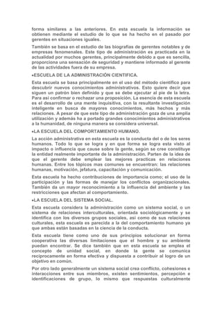 forma similares a las anteriores. En esta escuela la información se
obtienen mediante el estudio de lo que se ha hecho en el pasado por
gerentes en situaciones iguales.
También se basa en el estudio de las biografías de gerentes notables y de
empresas fenomenales. Este tipo de administración es practicada en la
actualidad por muchos gerentes, principalmente debido a que es sencilla,
proporciona una sensación de seguridad y mantiene informado al gerente
de las actividades fuera de su empresa.
ESCUELA DE LA ADMINISTRACIÓN CIENTIFICA.
Esta escuela se basa principalmente en el uso del método científico para
descubrir nuevos conocimientos administrativos. Esto quiere decir que
siguen un patrón bien definido y que se debe ejecutar al pie de la letra.
Para así confirmar o rechazar una proposición. La esencia de esta escuela
es el desarrollo de una mente inquisitiva, con la resultante investigación
inteligente en busca de mayores conocimientos, más hechos y más
relaciones. A pesar de que este tipo de administración goza de una amplia
utilización y además ha a portado grandes conocimientos administrativos
a la humanidad, de ninguna manera se considera universal.
LA ESCUELA DEL COMPORTAMIENTO HUMANO.
La acción administrativa en esta escuela es la conducta del o de los seres
humanos. Todo lo que se logra y en que forma se logra esta visto al
impacto o influencia que cause sobre la gente, según se cree constituye
la entidad realmente importante de la administración. Parten de la idea de
que el gerente debe emplear las mejores practicas en relaciones
humanas. Entre los tópicos mas comunes se encuentran: las relaciones
humanas, motivación, jefatura, capacitación y comunicación.
Esta escuela ha hecho contribuciones de importancia como; el uso de la
participación y las formas de manejar los conflictos organizacionales.
También da un mayor reconocimiento a la influencia del ambiente y las
restricciones que afectan al comportamiento.
LA ESCUELA DEL SISTEMA SOCIAL.
Esta escuela considera la administración como un sistema social, o un
sistema de relaciones interculturales, orientada sociológicamente y se
identifica con los diversos grupos sociales, así como de sus relaciones
culturales, esta escuela es parecida a la del comportamiento humano ya
que ambas están basadas en la ciencia de la conducta.
Esta escuela tiene como uno de sus principios solucionar en forma
cooperativa las diversas limitaciones que el hombre y su ambiente
puedan encontrar. Se dice también que en esta escuela se emplea el
concepto de unidad social, en donde la gente se comunica
recíprocamente en forma efectiva y dispuesta a contribuir al logro de un
objetivo en común.
Por otro lado generalmente un sistema social crea conflicto, cohesiones e
interacciones entre sus miembros, existen sentimientos, percepción e
identificaciones de grupo, lo mismo que respuestas culturalmente
 