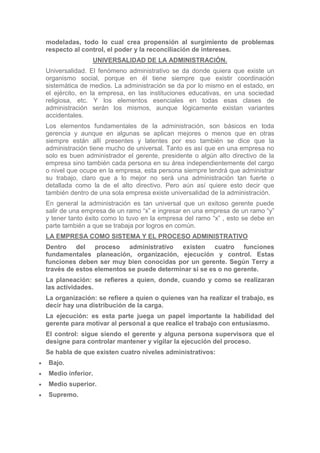 modeladas, todo lo cual crea propensión al surgimiento de problemas
respecto al control, el poder y la reconciliación de intereses.
                UNIVERSALIDAD DE LA ADMINISTRACIÓN.
Universalidad. El fenómeno administrativo se da donde quiera que existe un
organismo social, porque en él tiene siempre que existir coordinación
sistemática de medios. La administración se da por lo mismo en el estado, en
el ejército, en la empresa, en las instituciones educativas, en una sociedad
religiosa, etc. Y los elementos esenciales en todas esas clases de
administración serán los mismos, aunque lógicamente existan variantes
accidentales.
Los elementos fundamentales de la administración, son básicos en toda
gerencia y aunque en algunas se aplican mejores o menos que en otras
siempre están allí presentes y latentes por eso también se dice que la
administración tiene mucho de universal. Tanto es así que en una empresa no
solo es buen administrador el gerente, presidente o algún alto directivo de la
empresa sino también cada persona en su área independientemente del cargo
o nivel que ocupe en la empresa, esta persona siempre tendrá que administrar
su trabajo, claro que a lo mejor no será una administración tan fuerte o
detallada como la de el alto directivo. Pero aún así quiere esto decir que
también dentro de una sola empresa existe universalidad de la administración.
En general la administración es tan universal que un exitoso gerente puede
salir de una empresa de un ramo “x” e ingresar en una empresa de un ramo “y”
y tener tanto éxito como lo tuvo en la empresa del ramo “x” , esto se debe en
parte también a que se trabaja por logros en común.
LA EMPRESA COMO SISTEMA Y EL PROCESO ADMINISTRATIVO
Dentro del proceso administrativo existen cuatro funciones
fundamentales planeación, organización, ejecución y control. Estas
funciones deben ser muy bien conocidas por un gerente. Según Terry a
través de estos elementos se puede determinar si se es o no gerente.
La planeación: se refieres a quien, donde, cuando y como se realizaran
las actividades.
La organización: se refiere a quien o quienes van ha realizar el trabajo, es
decir hay una distribución de la carga.
La ejecución: es esta parte juega un papel importante la habilidad del
gerente para motivar al personal a que realice el trabajo con entusiasmo.
El control: sigue siendo el gerente y alguna persona supervisora que el
designe para controlar mantener y vigilar la ejecución del proceso.
Se habla de que existen cuatro niveles administrativos:
Bajo.
Medio inferior.
Medio superior.
Supremo.
 
