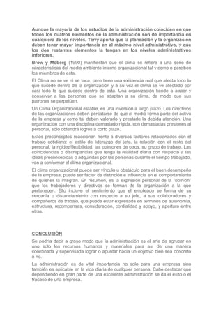 Aunque la mayoría de los estudios de la administración coinciden en que
todos los cuatros elementos de la administración son de importancia en
cualquiera de los niveles, Terry aporta que la planeación y la organización
deben tener mayor importancia en el máximo nivel administrativo, y que
los dos restantes elementos la tengan en los niveles administrativos
inferiores.
Brow y Moberg (1990) manifiestan que el clima se refiere a una serie de
características del medio ambiente interno organizacional tal y como o perciben
los miembros de esta.
El Clima no se ve ni se toca, pero tiene una existencia real que afecta todo lo
que sucede dentro de la organización y a su vez el clima se ve afectado por
casi todo lo que sucede dentro de esta. Una organización tiende a atraer y
conservar a las personas que se adaptan a su clima, de modo que sus
patrones se perpetúen.
Un Clima Organizacional estable, es una inversión a largo plazo. Los directivos
de las organizaciones deben percatarse de que el medio forma parte del activo
de la empresa y como tal deben valorarlo y prestarle la debida atención. Una
organización con una disciplina demasiado rígida, con demasiadas presiones al
personal, sólo obtendrá logros a corto plazo.
Estos preconceptos reaccionan frente a diversos factores relacionados con el
trabajo cotidiano: el estilo de liderazgo del jefe, la relación con el resto del
personal, la rigidez/flexibilidad, las opiniones de otros, su grupo de trabajo. Las
coincidencias o discrepancias que tenga la realidad diaria con respecto a las
ideas preconcebidas o adquiridas por las personas durante el tiempo trabajado,
van a conformar el clima organizacional.
El clima organizacional puede ser vínculo u obstáculo para el buen desempeño
de la empresa, puede ser factor de distinción e influencia en el comportamiento
de quienes la integran. En resumen, es la expresión personal de la “opinión”
que los trabajadores y directivos se forman de la organización a la que
pertenecen. Ello incluye el sentimiento que el empleado se forma de su
cercanía o distanciamiento con respecto a su jefe, a sus colaboradores y
compañeros de trabajo, que puede estar expresada en términos de autonomía,
estructura, recompensas, consideración, cordialidad y apoyo, y apertura entre
otras.



CONCLUSIÓN
Se podría decir a groso modo que la administración es el arte de agrupar en
uno solo los recursos humanos y materiales para así de una manera
coordinada y supervisada lograr o apuntar hacia un objetivo bien sea concreto
o no.
La administración es de vital importancia no solo para una empresa sino
también es aplicable en la vida diaria de cualquier persona. Cabe destacar que
dependiendo en gran parte de una excelente administración se da el éxito o el
fracaso de una empresa.
 