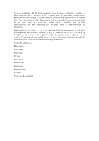 Con la evolución de la administración han surgidos distintas escuelas o
pensamientos de la administración, donde cada una de ellas maneja unos
principios distintos sobre la administración, pero siempre apuntando a el mismo
arte. Por este punto y otros tales como que los gerentes independientemente
de en que área se desarrollen todos siempre realizan una gestión
administrativa, se dice entonces que en gran parte la administración es
universal.
Podemos finalizar diciendo que en el proceso administrativo no se da solo sino
que depende de factores o elementos que lo podemos llamar sub-procesos de
la administración ellos son: la planificación, la organización, la ejecución y el
control. Y que además de todos estos procesos para que exista una excelente
administración sería ideal un buen clima organizacional.
Hombres y mujeres
Materiales
Maquinas
Métodos
Dinero
Mercados
Planeación
Ejecución
Organización
Control
Objetivos Declarados
 