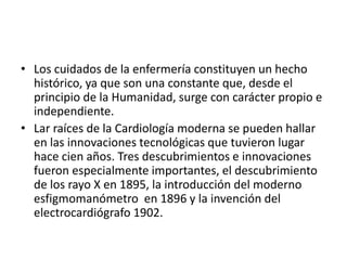 • Los cuidados de la enfermería constituyen un hecho
histórico, ya que son una constante que, desde el
principio de la Humanidad, surge con carácter propio e
independiente.
• Lar raíces de la Cardiología moderna se pueden hallar
en las innovaciones tecnológicas que tuvieron lugar
hace cien años. Tres descubrimientos e innovaciones
fueron especialmente importantes, el descubrimiento
de los rayo X en 1895, la introducción del moderno
esfigmomanómetro en 1896 y la invención del
electrocardiógrafo 1902.