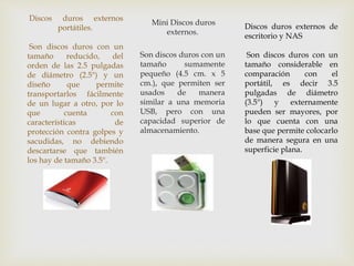 Discos duros externos
portátiles.
Son discos duros con un
tamaño reducido, del
orden de las 2.5 pulgadas
de diámetro (2.5") y un
diseño que permite
transportarlos fácilmente
de un lugar a otro, por lo
que cuenta con
características de
protección contra golpes y
sacudidas, no debiendo
descartarse que también
los hay de tamaño 3.5".
Mini Discos duros
externos.
Son discos duros con un
tamaño sumamente
pequeño (4.5 cm. x 5
cm.), que permiten ser
usados de manera
similar a una memoria
USB, pero con una
capacidad superior de
almacenamiento.
Discos duros externos de
escritorio y NAS
Son discos duros con un
tamaño considerable en
comparación con el
portátil, es decir 3.5
pulgadas de diámetro
(3.5") y externamente
pueden ser mayores, por
lo que cuenta con una
base que permite colocarlo
de manera segura en una
superficie plana.
 