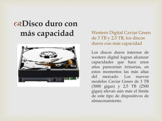 Western Digital Caviar Green
de 3 TB y 2,5 TB, los discos
duros con más capacidad
Disco duro con
más capacidad
Los discos duros internos de
western digital logran alcanzar
capacidades que hace unos
años parecerían irrisorias, en
estos momentos las más altas
del mercado. Los nuevos
modelos Caviar Green de 3 TB
(3000 gigas) y 2,5 TB (2500
gigas) elevan aún más el límite
de este tipo de dispositivos de
almacenamiento.
 