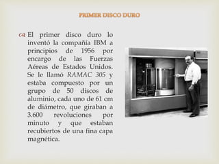  El primer disco duro lo
inventó la compañía IBM a
principios de 1956 por
encargo de las Fuerzas
Aéreas de Estados Unidos.
Se le llamó RAMAC 305 y
estaba compuesto por un
grupo de 50 discos de
aluminio, cada uno de 61 cm
de diámetro, que giraban a
3.600 revoluciones por
minuto y que estaban
recubiertos de una fina capa
magnética.
 