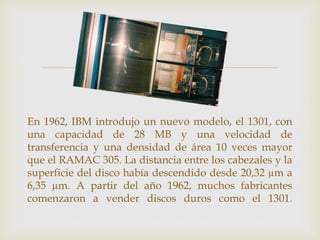 
En 1962, IBM introdujo un nuevo modelo, el 1301, con
una capacidad de 28 MB y una velocidad de
transferencia y una densidad de área 10 veces mayor
que el RAMAC 305. La distancia entre los cabezales y la
superficie del disco había descendido desde 20,32 µm a
6,35 µm. A partir del año 1962, muchos fabricantes
comenzaron a vender discos duros como el 1301.
 