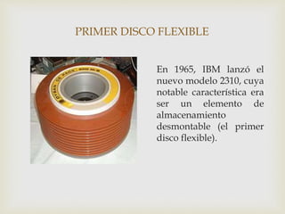 PRIMER DISCO FLEXIBLE
En 1965, IBM lanzó el
nuevo modelo 2310, cuya
notable característica era
ser un elemento de
almacenamiento
desmontable (el primer
disco flexible).
 