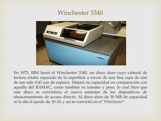 Winchester 3340
En 1973, IBM lanzó el Winchester 3340, un disco duro cuyo cabezal de
lectura estaba separado de la superficie a través de una fina capa de aire
de tan sólo 0,43 µm de espesor. Mejoró su capacidad en comparación con
aquella del RAMAC, como también su tamaño y peso, lo cual hizo que
este disco se convirtiera el nuevo estándar de los dispositivos de
almacenamiento de acceso directo. Al disco duro de 30 MB de capacidad
se le dio el apodo de 30-30, y así se convirtió en el "Winchester"
 