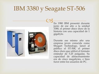 En 1980 IBM presentó durante
junio de ese año a la unidad
3380, el primer disco duro de la
historia con una capacidad de 1
gigabyte.
Durante ese mismo año una
empresa joven conocida como
Shugart Technology, lanzó al
público el ST-506, el primer
disco duro que utilizó el formato
estándar de 5.25 pulgadas. Su
capacidad de almacenamiento
era de cinco megabytes, e hizo
furor entre los usuarios de PC.
IBM 3380 y Seagate ST-506
 