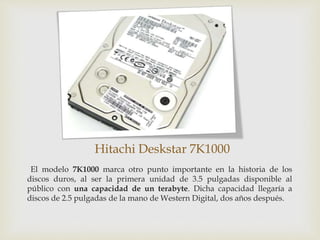 Hitachi Deskstar 7K1000
El modelo 7K1000 marca otro punto importante en la historia de los
discos duros, al ser la primera unidad de 3.5 pulgadas disponible al
público con una capacidad de un terabyte. Dicha capacidad llegaría a
discos de 2.5 pulgadas de la mano de Western Digital, dos años después.
 