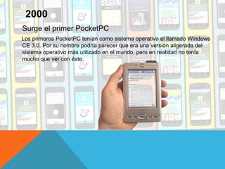 Surge el primer PocketPC
Los primeros PocketPC tenían como sistema operativo el llamado Windows
CE 3.0. Por su nombre podría parecer que era una versión aligerada del
sistema operativo más utilizado en el mundo, pero en realidad no tenía
mucho que ver con éste.
2000
 