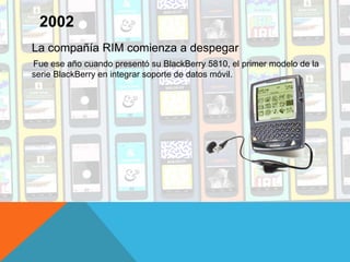 La compañía RIM comienza a despegar
Fue ese año cuando presentó su BlackBerry 5810, el primer modelo de la
serie BlackBerry en integrar soporte de datos móvil.
2002
 