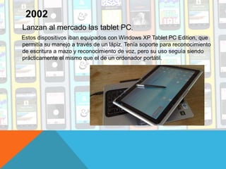 Lanzan al mercado las tablet PC.
Estos dispositivos iban equipados con Windows XP Tablet PC Edition, que
permitía su manejo a través de un lápiz. Tenía soporte para reconocimiento
de escritura a mazo y reconocimiento de voz, pero su uso seguía siendo
prácticamente el mismo que el de un ordenador portátil.
2002
 