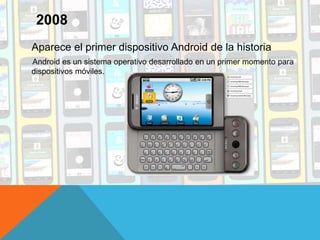 Aparece el primer dispositivo Android de la historia
Android es un sistema operativo desarrollado en un primer momento para
dispositivos móviles.
2008
 
