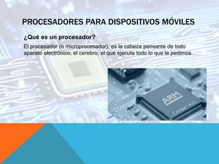 PROCESADORES PARA DISPOSITIVOS MÓVILES
¿Qué es un procesador?
El procesador (o microprocesador), es la cabeza pensante de todo
aparato electrónico, el cerebro, el que ejecuta todo lo que le pedimos.
 