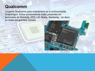 Qualcomm
La gama Qualcomm para smartphone es la archiconocida
Snapdragon. Estos procesadores están presentes en
terminales de Motorola, HTC, LG, Nokia, Samsung... es decir,
en todas las grandes marcas.
 