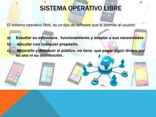 SISTEMA OPERATIVO LIBRE
El sistema operativo libre, es un tipo de software que le permite al usuario:
a) Estudiar su estructura , funcionamiento y adaptar a sus necesidades.
b) ejecutar con cualquier propósito.
c) Mejorarlo y distribuir al público, no tiene que pagar algún dinero por
su uso ni su distribución.
 