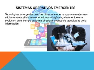 SISTEMAS OPERATIVOS EMERGENTES
Tecnologías emergentes, son las técnicas modernas para manejar mas
eficientemente el binomio operaciones – logística, y han tenido una
evolución en el tiempo en forma directa al avance de tecnologías de la
información.
 