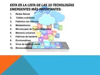ESTA ES LA LISTA DE LAS 10 TECNOLOGÍAS
EMERGENTES MÁS IMPORTANTES:
1. Redes Aéreas
2. Cables cuánticos
3. Fotónica con silicona
4. Metabolómica
5. Microscopio de Fuerza Magnética
6. Memoria universal
7. Fábricas de bacteria
8. Enviromaticas
9. Virus de teléfono móvil
10. Biomecatrónica
 