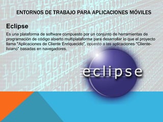 ENTORNOS DE TRABAJO PARA APLICACIONES MÓVILES
Eclipse
Es una plataforma de software compuesto por un conjunto de herramientas de
programación de código abierto multiplataforma para desarrollar lo que el proyecto
llama "Aplicaciones de Cliente Enriquecido", opuesto a las aplicaciones "Cliente-
liviano" basadas en navegadores.
 
