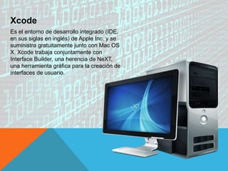 Xcode
Es el entorno de desarrollo integrado (IDE,
en sus siglas en inglés) de Apple Inc. y se
suministra gratuitamente junto con Mac OS
X. Xcode trabaja conjuntamente con
Interface Builder, una herencia de NeXT,
una herramienta gráfica para la creación de
interfaces de usuario.
 