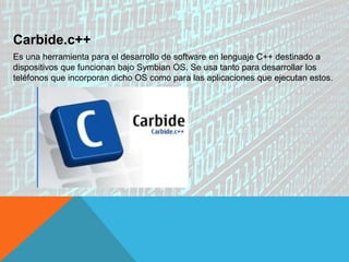 Carbide.c++
Es una herramienta para el desarrollo de software en lenguaje C++ destinado a
dispositivos que funcionan bajo Symbian OS. Se usa tanto para desarrollar los
teléfonos que incorporan dicho OS como para las aplicaciones que ejecutan estos.
 