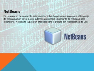 NetBeans
Es un entorno de desarrollo integrado libre, hecho principalmente para el lenguaje
de programación Java. Existe además un número importante de módulos para
extenderlo. NetBeans IDE es un producto libre y gratuito sin restricciones de uso.
 