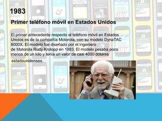 Primer teléfono móvil en Estados Unidos
El primer antecedente respecto al teléfono móvil en Estados
Unidos es de la compañía Motorola, con su modelo DynaTAC
8000X. El modelo fue diseñado por el ingeniero
de Motorola Rudy Krolopp en 1983. El modelo pesaba poco
menos de un kilo y tenía un valor de casi 4000 dólares
estadounidenses.
1983
 