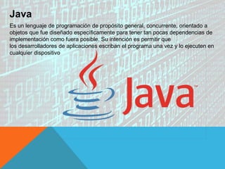 Java
Es un lenguaje de programación de propósito general, concurrente, orientado a
objetos que fue diseñado específicamente para tener tan pocas dependencias de
implementación como fuera posible. Su intención es permitir que
los desarrolladores de aplicaciones escriban el programa una vez y lo ejecuten en
cualquier dispositivo
 