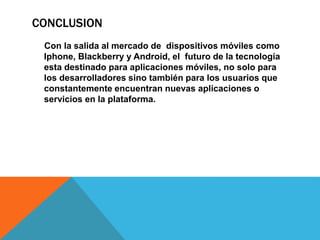 CONCLUSION
Con la salida al mercado de dispositivos móviles como
Iphone, Blackberry y Android, el futuro de la tecnología
esta destinado para aplicaciones móviles, no solo para
los desarrolladores sino también para los usuarios que
constantemente encuentran nuevas aplicaciones o
servicios en la plataforma.
 