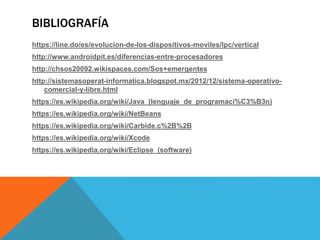 BIBLIOGRAFÍA
https://line.do/es/evolucion-de-los-dispositivos-moviles/lpc/vertical
http://www.androidpit.es/diferencias-entre-procesadores
http://chsos20092.wikispaces.com/Sos+emergentes
http://sistemasoperat-informatica.blogspot.mx/2012/12/sistema-operativo-
comercial-y-libre.html
https://es.wikipedia.org/wiki/Java_(lenguaje_de_programaci%C3%B3n)
https://es.wikipedia.org/wiki/NetBeans
https://es.wikipedia.org/wiki/Carbide.c%2B%2B
https://es.wikipedia.org/wiki/Xcode
https://es.wikipedia.org/wiki/Eclipse_(software)
 