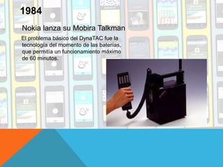 Nokia lanza su Mobira Talkman
El problema básico del DynaTAC fue la
tecnología del momento de las baterías,
que permitía un funcionamiento máximo
de 60 minutos.
1984
 