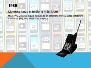 Motorola lanza el teléfono más ligero
MicroTAC Motorola siguió innovando en el terreno móvil y lanzó el teléfono
móvil más pequeño y ligero de la época.
1989
 