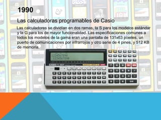 Las calculadoras programables de Casio
Las calculadores se dividían en dos ramas, la S para los modelos estándar
y la G para los de mayor funcionalidad. Las especificaciones comunes a
todos los modelos de la gama eran una pantalla de 131x63 píxeles, un
puerto de comunicaciones por infrarrojos y otro serie de 4 pines, y 512 KB
de memoria.
1990
 