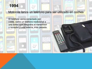Motorola lanza un teléfono para ser utilizado en coches
1994
El teléfono venía conectado por
cable, como un teléfono tradicional a
una bolsa que integraba el transmisor
y receptor y una batería, más pesada.
 