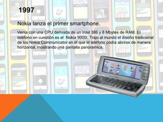 Nokia lanza el primer smartphone.
Venía con una CPU derivada de un Intel 386 y 8 Mbytes de RAM. El
teléfono en cuestión es el Nokia 9000i. Trajo al mundo el diseño tradicional
de los Nokia Communicator en el que el teléfono podía abrirse de manera
horizontal, mostrando una pantalla panoramica.
1997
 