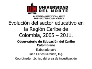 Evolución del sector educativo en la Región Caribe de Colombia, 2005 – 2011. Observatorio de Educación del Caribe Colombiano Elaborado por:  Juan Carlos Miranda, Mg. Coordinador técnico del área de investigación 