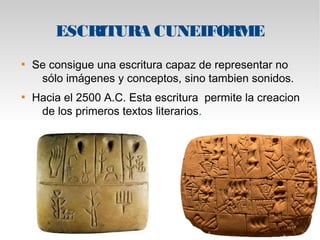 ESCRITURA CUNEIFORME 
 Se consigue una escritura capaz de representar no 
sólo imágenes y conceptos, sino tambien sonidos. 
 Hacia el 2500 A.C. Esta escritura permite la creacion 
de los primeros textos literarios. 
 