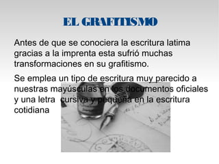 EL GRAFITISMO 
Antes de que se conociera la escritura latima 
gracias a la imprenta esta sufrió muchas 
transformaciones en su grafitismo. 
Se emplea un tipo de escritura muy parecido a 
nuestras mayúsculas en los documentos oficiales 
y una letra cursiva y pequeña en la escritura 
cotidiana 
 