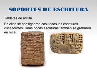 SOPORTES DE ESCRITURA 
Tabletas de arcilla. 
En ellas se consignaron casi todas las escrituras 
cuneiformes. Unas pocas escrituras también se grabaron 
en roca. 
 