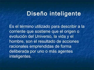 Diseño inteligente
Es el término utilizado para describir a la
corriente que sostiene que el origen o
evolución del Universo, la vida y el
hombre, son el resultado de acciones
racionales emprendidas de forma
deliberada por uno o más agentes
inteligentes.

 