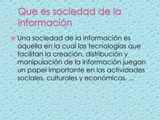    Una sociedad de la información es
    aquella en la cual las tecnologías que
    facilitan la creación, distribución y
    manipulación de la información juegan
    un papel importante en las actividades
    sociales, culturales y económicas. ...
 